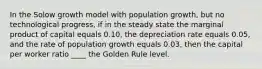 In the Solow growth model with population growth, but no technological progress, if in the steady state the marginal product of capital equals 0.10, the depreciation rate equals 0.05, and the rate of population growth equals 0.03, then the capital per worker ratio ____ the Golden Rule level.