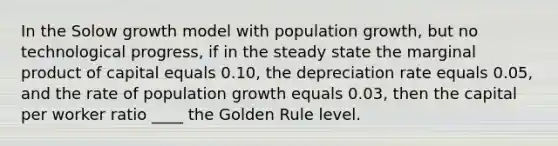 In the Solow growth model with population growth, but no technological progress, if in the steady state the marginal product of capital equals 0.10, the depreciation rate equals 0.05, and the rate of population growth equals 0.03, then the capital per worker ratio ____ the Golden Rule level.