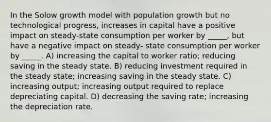 In the Solow growth model with <a href='https://www.questionai.com/knowledge/kczTemDMHU-population-growth' class='anchor-knowledge'>population growth</a> but no technological progress, increases in capital have a positive impact on steady-state consumption per worker by _____, but have a negative impact on steady- state consumption per worker by _____. A) increasing the capital to worker ratio; reducing saving in the steady state. B) reducing investment required in the steady state; increasing saving in the steady state. C) increasing output; increasing output required to replace depreciating capital. D) decreasing the saving rate; increasing the depreciation rate.