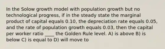 In the Solow growth model with population growth but no technological progress, if in the steady state the marginal product of capital equals 0.10, the depreciation rate equals 0.05, and the rate of population growth equals 0.03, then the capital per worker ratio ____ the Golden Rule level. A) is above B) is below C) is equal to D) will move to