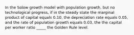 In the Solow growth model with population growth, but no technological progress, if in the steady state the marginal product of capital equals 0.10, the depreciation rate equals 0.05, and the rate of population growth equals 0.03, the the capital per worker ratio _____ the Golden Rule level.