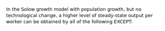 In the Solow growth model with population growth, but no technological change, a higher level of steady-state output per worker can be obtained by all of the following EXCEPT: