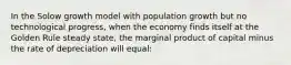 In the Solow growth model with population growth but no technological progress, when the economy finds itself at the Golden Rule steady state, the marginal product of capital minus the rate of depreciation will equal: