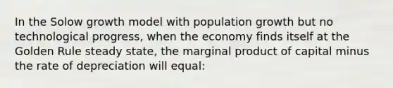 In the Solow growth model with population growth but no technological progress, when the economy finds itself at the Golden Rule steady state, the marginal product of capital minus the rate of depreciation will equal: