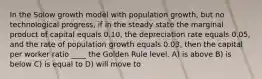 In the Solow growth model with population growth, but no technological progress, if in the steady state the marginal product of capital equals 0.10, the depreciation rate equals 0.05, and the rate of population growth equals 0.03, then the capital per worker ratio ____ the Golden Rule level. A) is above B) is below C) is equal to D) will move to