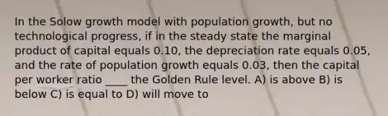 In the Solow growth model with population growth, but no technological progress, if in the steady state the marginal product of capital equals 0.10, the depreciation rate equals 0.05, and the rate of population growth equals 0.03, then the capital per worker ratio ____ the Golden Rule level. A) is above B) is below C) is equal to D) will move to