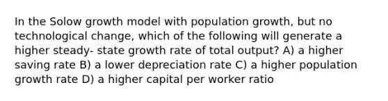 In the Solow growth model with population growth, but no technological change, which of the following will generate a higher steady- state growth rate of total output? A) a higher saving rate B) a lower depreciation rate C) a higher population growth rate D) a higher capital per worker ratio