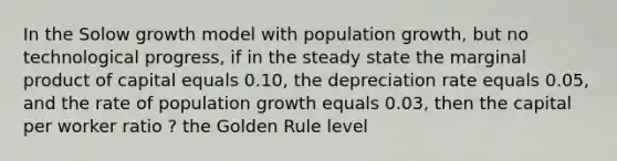 In the Solow growth model with population growth, but no technological progress, if in the steady state the marginal product of capital equals 0.10, the depreciation rate equals 0.05, and the rate of population growth equals 0.03, then the capital per worker ratio ? the Golden Rule level