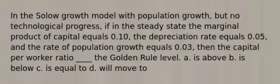 In the Solow growth model with population growth, but no technological progress, if in the steady state the marginal product of capital equals 0.10, the depreciation rate equals 0.05, and the rate of population growth equals 0.03, then the capital per worker ratio ____ the Golden Rule level. a. is above b. is below c. is equal to d. will move to