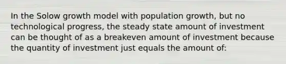 In the Solow growth model with population growth, but no technological progress, the steady state amount of investment can be thought of as a breakeven amount of investment because the quantity of investment just equals the amount of: