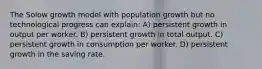 The Solow growth model with population growth but no technological progress can explain: A) persistent growth in output per worker. B) persistent growth in total output. C) persistent growth in consumption per worker. D) persistent growth in the saving rate.