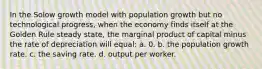 In the Solow growth model with population growth but no technological progress, when the economy finds itself at the Golden Rule steady state, the marginal product of capital minus the rate of depreciation will equal: a. 0. b. the population growth rate. c. the saving rate. d. output per worker.