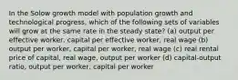 In the Solow growth model with population growth and technological progress, which of the following sets of variables will grow at the same rate in the steady state? (a) output per effective worker, capital per effective worker, real wage (b) output per worker, capital per worker, real wage (c) real rental price of capital, real wage, output per worker (d) capital-output ratio, output per worker, capital per worker