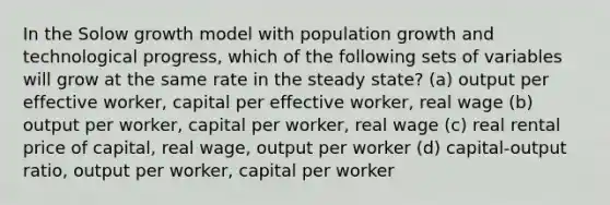 In the Solow growth model with population growth and technological progress, which of the following sets of variables will grow at the same rate in the steady state? (a) output per effective worker, capital per effective worker, real wage (b) output per worker, capital per worker, real wage (c) real rental price of capital, real wage, output per worker (d) capital-output ratio, output per worker, capital per worker