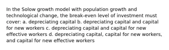 In the Solow growth model with population growth and technological change, the break-even level of investment must cover: a. depreciating capital b. depreciating capital and capital for new workers c. depreciating capital and capital for new effective workers d. depreciating capital, capital for new workers, and capital for new effective workers