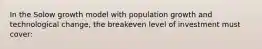 In the Solow growth model with population growth and technological change, the breakeven level of investment must cover: