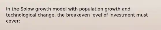 In the Solow growth model with population growth and technological change, the breakeven level of investment must cover: