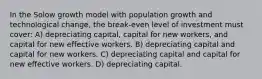 In the Solow growth model with population growth and technological change, the break-even level of investment must cover: A) depreciating capital, capital for new workers, and capital for new effective workers. B) depreciating capital and capital for new workers. C) depreciating capital and capital for new effective workers. D) depreciating capital.