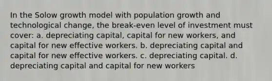 In the Solow growth model with population growth and technological change, the break-even level of investment must cover: a. depreciating capital, capital for new workers, and capital for new effective workers. b. depreciating capital and capital for new effective workers. c. depreciating capital. d. depreciating capital and capital for new workers