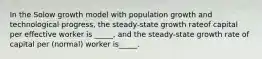 In the Solow growth model with population growth and technological progress, the steady-state growth rateof capital per effective worker is _____, and the steady-state growth rate of capital per (normal) worker is_____.