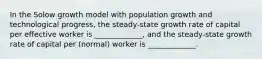 In the Solow growth model with population growth and technological progress, the steady-state growth rate of capital per effective worker is _____________, and the steady-state growth rate of capital per (normal) worker is _____________.