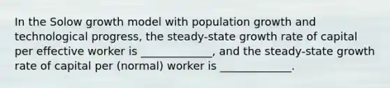 In the Solow growth model with population growth and technological progress, the steady-state growth rate of capital per effective worker is _____________, and the steady-state growth rate of capital per (normal) worker is _____________.