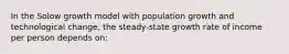 In the Solow growth model with population growth and technological change, the steady-state growth rate of income per person depends on: