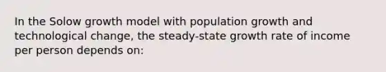 In the Solow growth model with population growth and technological change, the steady-state growth rate of income per person depends on: