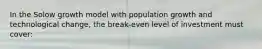 In the Solow growth model with population growth and technological change, the break-even level of investment must cover: