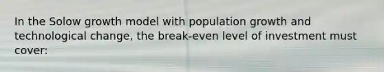 In the Solow growth model with population growth and technological change, the break-even level of investment must cover: