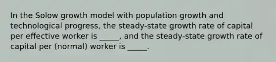 In the Solow growth model with population growth and technological progress, the steady-state growth rate of capital per effective worker is _____, and the steady-state growth rate of capital per (normal) worker is _____.