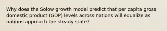 Why does the Solow growth model predict that per capita gross domestic product (GDP) levels across nations will equalize as nations approach the steady state?