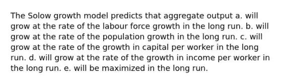 The Solow growth model predicts that aggregate output a. will grow at the rate of the labour force growth in the long run. b. will grow at the rate of the population growth in the long run. c. will grow at the rate of the growth in capital per worker in the long run. d. will grow at the rate of the growth in income per worker in the long run. e. will be maximized in the long run.