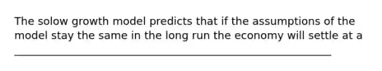 The solow growth model predicts that if the assumptions of the model stay the same in the long run the economy will settle at a ___________________________________________________________