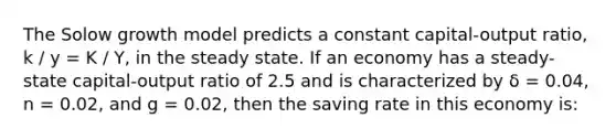 The Solow growth model predicts a constant capital-output ratio, k / y = K / Y, in the steady state. If an economy has a steady-state capital-output ratio of 2.5 and is characterized by δ = 0.04, n = 0.02, and g = 0.02, then the saving rate in this economy is: