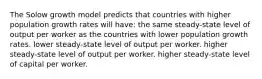 The Solow growth model predicts that countries with higher population growth rates will have: the same steady-state level of output per worker as the countries with lower population growth rates. lower steady-state level of output per worker. higher steady-state level of output per worker. higher steady-state level of capital per worker.