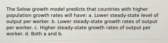 The Solow growth model predicts that countries with higher population growth rates will have: a. Lower steady-state level of output per worker. b. Lower steady-state growth rates of output per worker. c. Higher steady-state growth rates of output per worker. d. Both a and b.