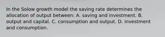 In the Solow growth model the saving rate determines the allocation of output between: A. saving and investment. B. output and capital. C. consumption and output. D. investment and consumption.