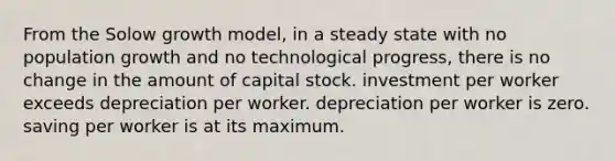 From the Solow growth model, in a steady state with no population growth and no technological progress, there is no change in the amount of capital stock. investment per worker exceeds depreciation per worker. depreciation per worker is zero. saving per worker is at its maximum.