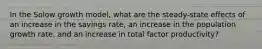 In the Solow growth model, what are the steady-state effects of an increase in the savings rate, an increase in the population growth rate, and an increase in total factor productivity?