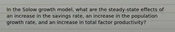 In the Solow growth model, what are the steady-state effects of an increase in the savings rate, an increase in the population growth rate, and an increase in total factor productivity?