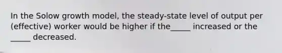 In the Solow growth model, the steady-state level of output per (effective) worker would be higher if the_____ increased or the _____ decreased.