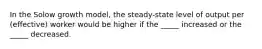 In the Solow growth model, the steady-state level of output per (effective) worker would be higher if the _____ increased or the _____ decreased.