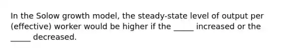 In the Solow growth model, the steady-state level of output per (effective) worker would be higher if the _____ increased or the _____ decreased.