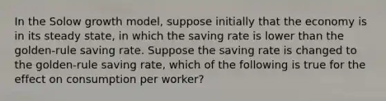 In the Solow growth model, suppose initially that the economy is in its steady state, in which the saving rate is lower than the golden-rule saving rate. Suppose the saving rate is changed to the golden-rule saving rate, which of the following is true for the effect on consumption per worker?