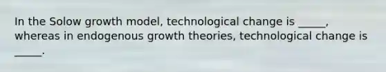 In the Solow growth model, technological change is _____, whereas in endogenous growth theories, technological change is _____.