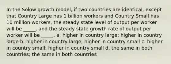 In the Solow growth model, if two countries are identical, except that Country Large has 1 billion workers and Country Small has 10 million workers, the steady state level of output per worker will be _____, and the steady state growth rate of output per worker will be _____. a. higher in country large; higher in country large b. higher in country large; higher in country small c. higher in country small; higher in country small d. the same in both countries; the same in both countries