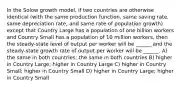 In the Solow growth model, if two countries are otherwise identical (with the same production function, same saving rate, same depreciation rate, and same rate of population growth) except that Country Large has a population of one billion workers and Country Small has a population of 10 million workers, then the steady-state level of output per worker will be ______ and the steady-state growth rate of output per worker will be ______. A) the same in both countries; the same in both countries B) higher in Country Large; higher in Country Large C) higher in Country Small; higher in Country Small D) higher in Country Large; higher in Country Small