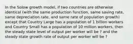 In the Solow growth model, if two countries are otherwise identical (with the same production function, same saving rate, same depreciation rate, and same rate of population growth) except that Country Large has a population of 1 billion workers and Country Small has a population of 10 million workers, then the steady state level of output per worker will be ? and the steady state growth rate of output per worker will be ?