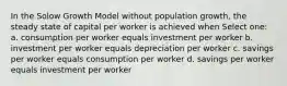 In the Solow Growth Model without population growth, the steady state of capital per worker is achieved when Select one: a. consumption per worker equals investment per worker b. investment per worker equals depreciation per worker c. savings per worker equals consumption per worker d. savings per worker equals investment per worker